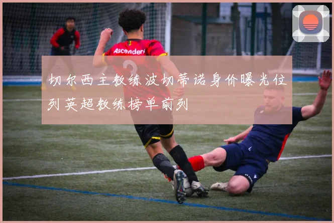 切尔西主教练波切蒂诺身价曝光位列英超教练榜单前列