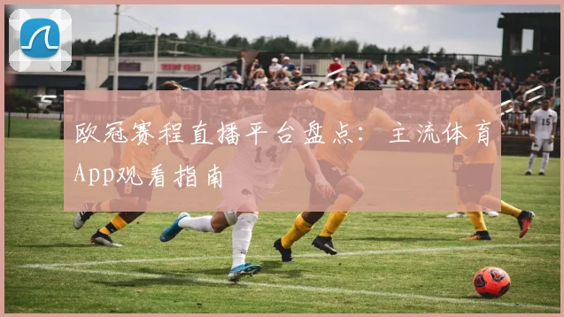 欧冠赛程直播平台盘点：主流体育App观看指南