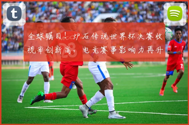 全球瞩目！炉石传说世界杯决赛收视率创新高，电竞赛事影响力再升级