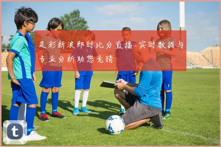 足彩新浪即时比分直播_实时数据与专业分析助您竞猜
