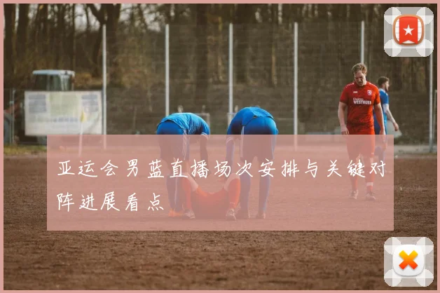 亚运会男蓝直播场次安排与关键对阵进展看点