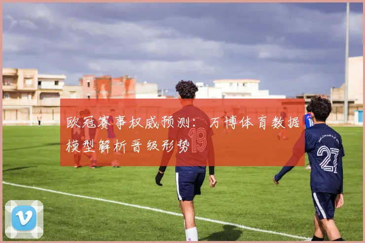 欧冠赛事权威预测：万博体育数据模型解析晋级形势