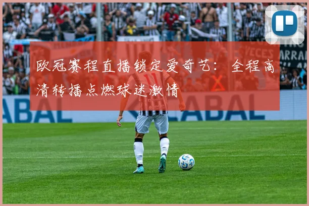 欧冠赛程直播锁定爱奇艺：全程高清转播点燃球迷激情