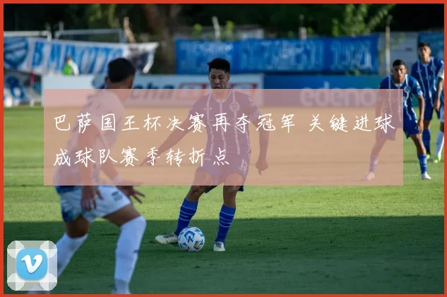 巴萨国王杯决赛再夺冠军 关键进球成球队赛季转折点