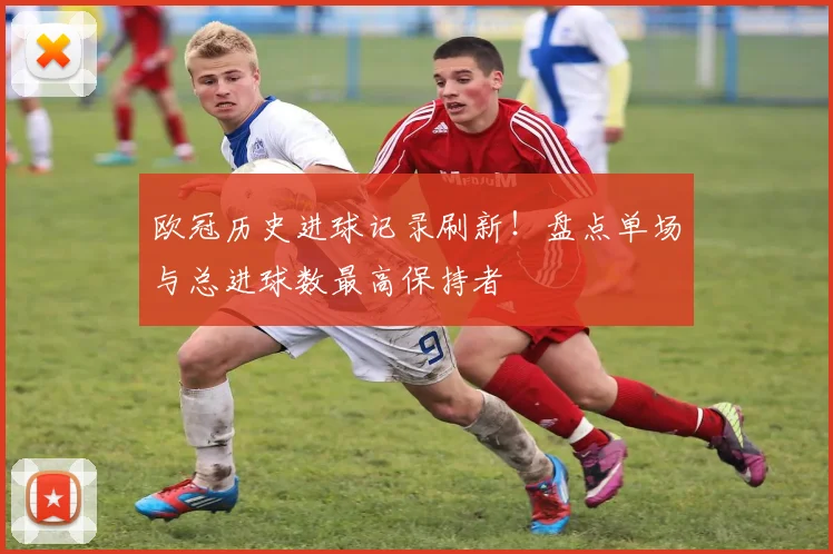 欧冠历史进球记录刷新！盘点单场与总进球数最高保持者