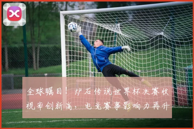 全球瞩目！炉石传说世界杯决赛收视率创新高，电竞赛事影响力再升级