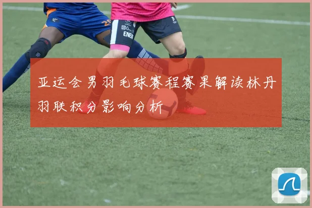 亚运会男羽毛球赛程赛果解读林丹羽联积分影响分析