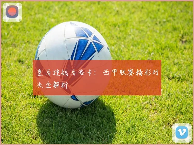 皇马迎战马洛卡：西甲联赛精彩对决全解析