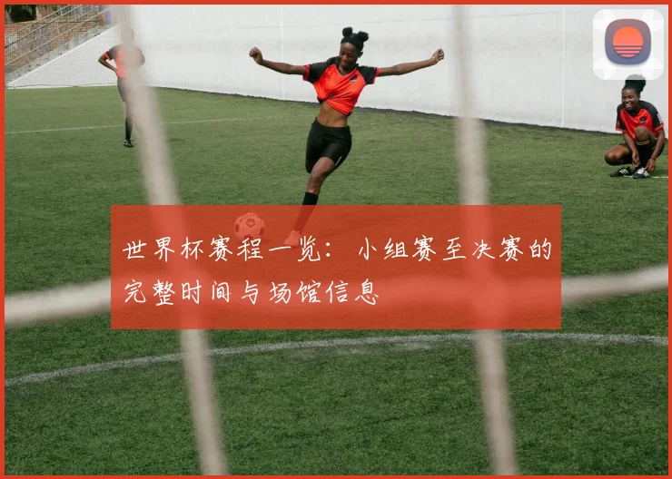世界杯赛程一览：小组赛至决赛的完整时间与场馆信息
