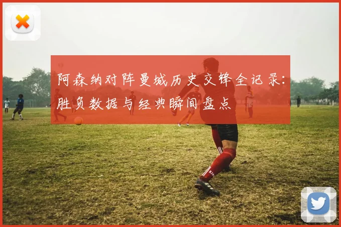 阿森纳对阵曼城历史交锋全记录：胜负数据与经典瞬间盘点