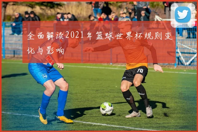 全面解读2021年篮球世界杯规则变化与影响