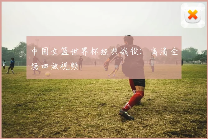 中国女篮世界杯经典战役：高清全场回放视频
