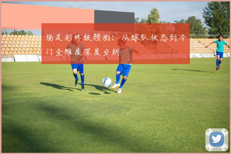 场足彩终极预测：从球队状态到冷门全维度深度分析