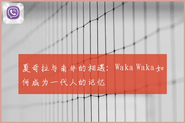 夏奇拉与南非的相遇：Waka Waka如何成为一代人的记忆
