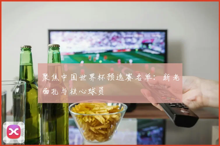 聚焦中国世界杯预选赛名单:新老面孔与核心球员