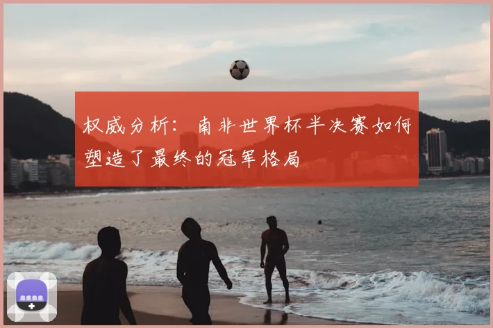 权威分析：南非世界杯半决赛如何塑造了最终的冠军格局