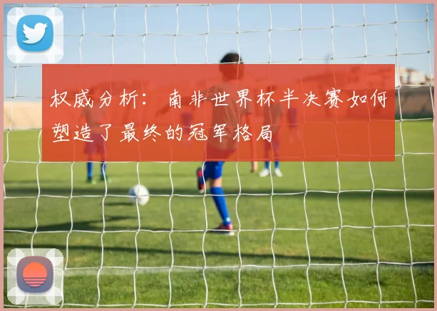 权威分析:南非世界杯半决赛如何塑造了最终的冠军格局