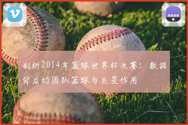 剖析2014年篮球世界杯决赛：数据背后的团队篮球与巨星作用