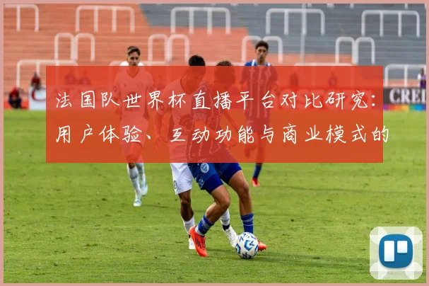 法国队世界杯直播平台对比研究:用户体验、互动功能与商业模式的深度剖析