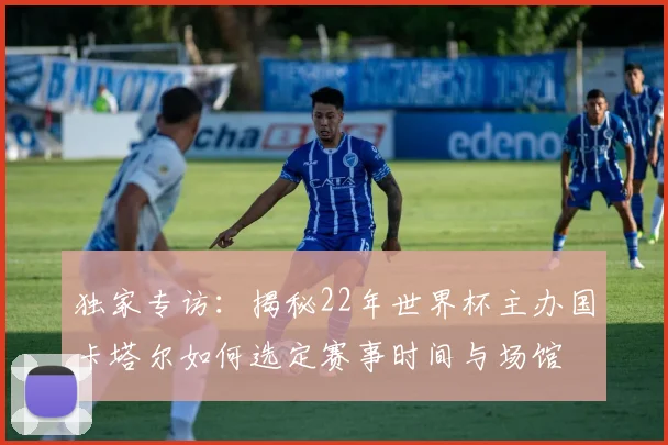 独家专访：揭秘22年世界杯主办国卡塔尔如何选定赛事时间与场馆