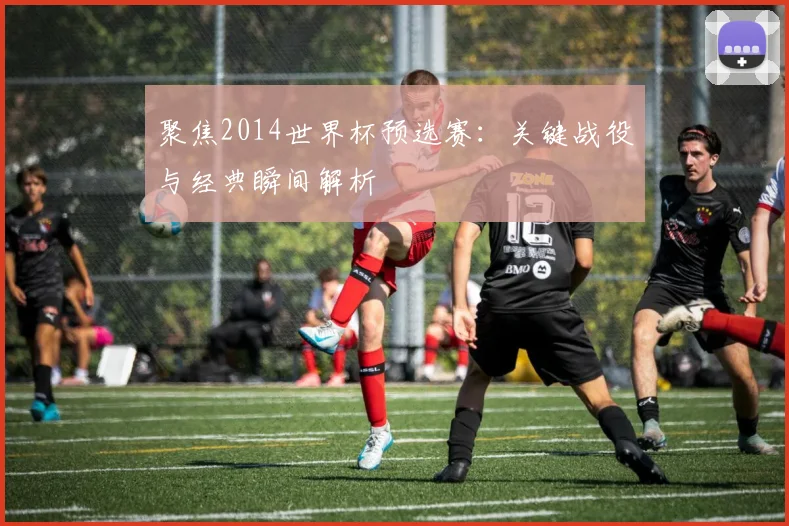 聚焦2014世界杯预选赛:关键战役与经典瞬间解析