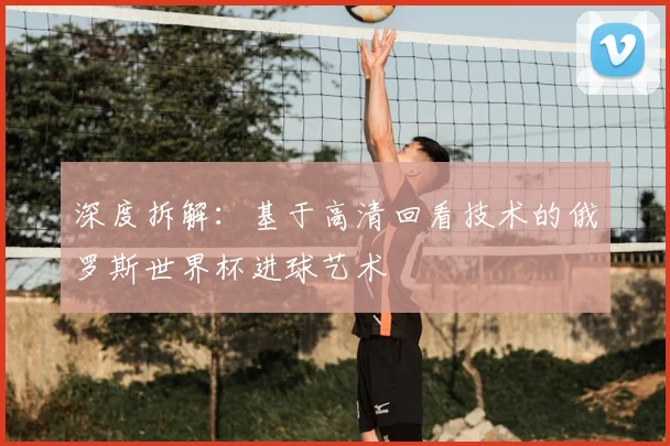 深度拆解：基于高清回看技术的俄罗斯世界杯进球艺术
