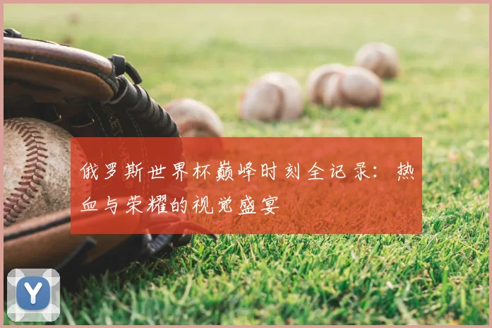 俄罗斯世界杯巅峰时刻全记录:热血与荣耀的视觉盛宴