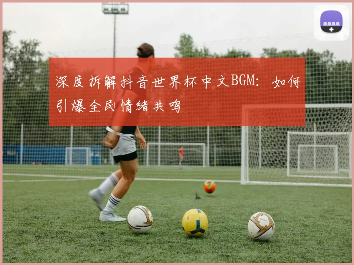 深度拆解抖音世界杯中文BGM：如何引爆全民情绪共鸣
