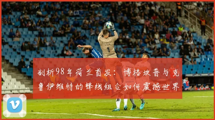 剖析98年荷兰首发：博格坎普与克鲁伊维特的锋线组合如何震撼世界