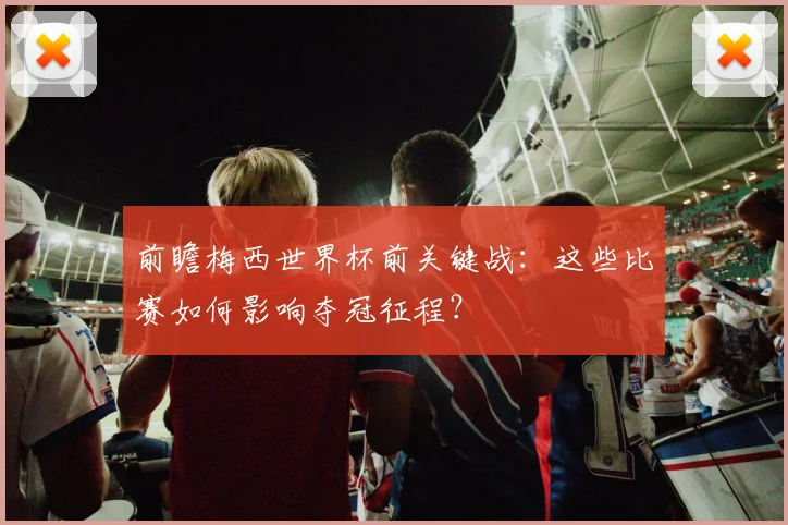 前瞻梅西世界杯前关键战：这些比赛如何影响夺冠征程？