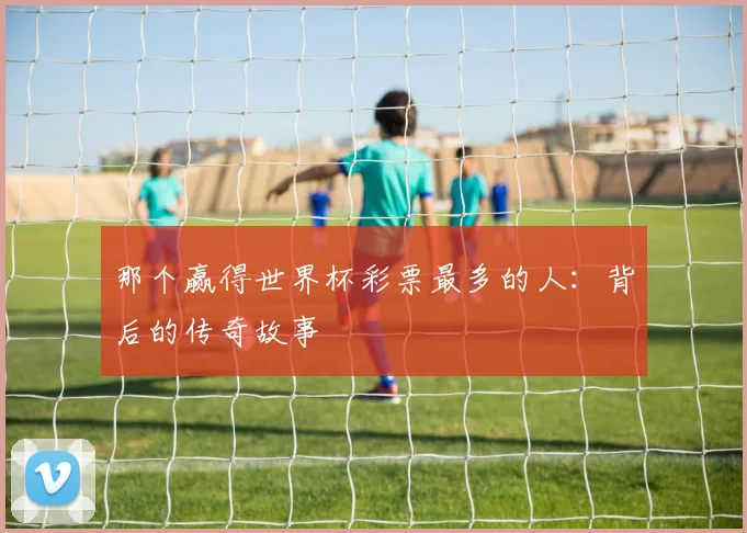 那个赢得世界杯彩票最多的人:背后的传奇故事