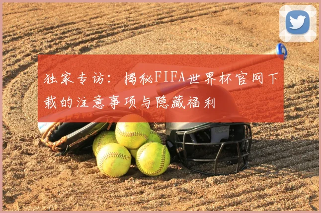 独家专访:揭秘FIFA世界杯官网下载的注意事项与隐藏福利